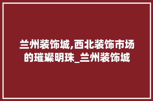 兰州装饰城,西北装饰市场的璀璨明珠_兰州装饰城