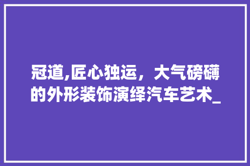 冠道,匠心独运，大气磅礴的外形装饰演绎汽车艺术_冠道外形装饰 施工管理