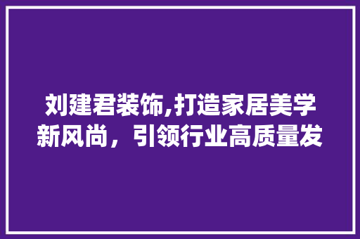 刘建君装饰,打造家居美学新风尚，引领行业高质量发展_刘建君装饰 施工管理