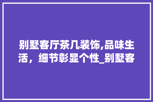 别墅客厅茶几装饰,品味生活，细节彰显个性_别墅客厅茶几装饰