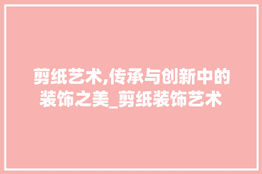 剪纸艺术,传承与创新中的装饰之美_剪纸装饰艺术 常见问题