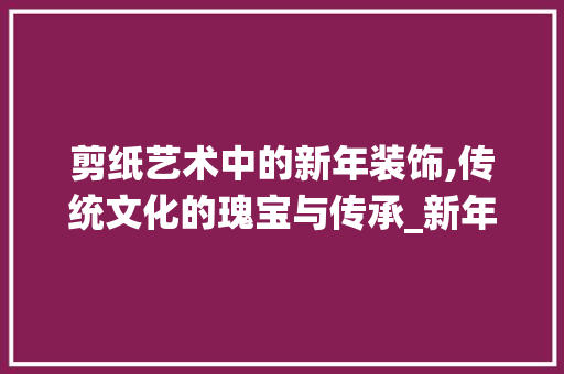 剪纸艺术中的新年装饰,传统文化的瑰宝与传承_新年装饰剪纸 常用设备