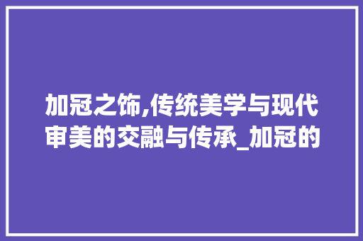加冠之饰,传统美学与现代审美的交融与传承_加冠的装饰 施工管理