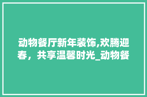 动物餐厅新年装饰,欢腾迎春，共享温馨时光_动物餐厅新年装饰 常用设备