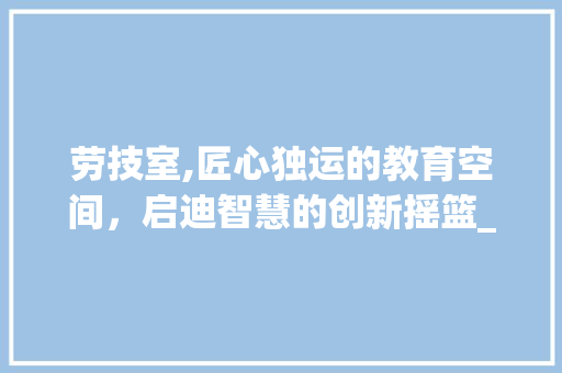 劳技室,匠心独运的教育空间，启迪智慧的创新摇篮_劳技室装饰 公共建筑设计