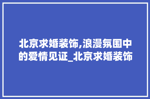 北京求婚装饰,浪漫氛围中的爱情见证_北京求婚装饰 工艺流程