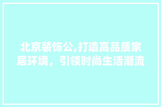 北京装饰公,打造高品质家居环境，引领时尚生活潮流_北京装饰公 住宅建筑设计
