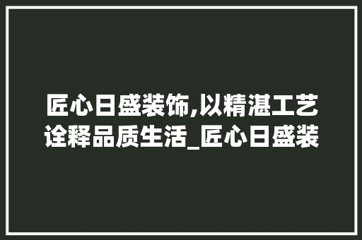 匠心日盛装饰,以精湛工艺诠释品质生活_匠心日盛装饰