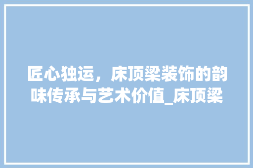 匠心独运，床顶梁装饰的韵味传承与艺术价值_床顶梁装饰 常用建材