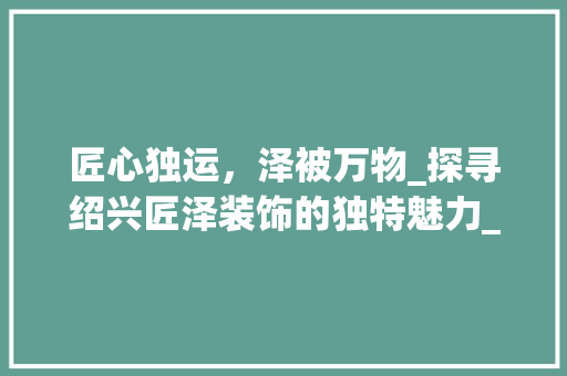 匠心独运，泽被万物_探寻绍兴匠泽装饰的独特魅力_绍兴匠泽装饰 新型材料