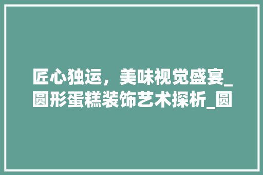 匠心独运，美味视觉盛宴_圆形蛋糕装饰艺术探析_圆形蛋糕装饰图片 新型材料