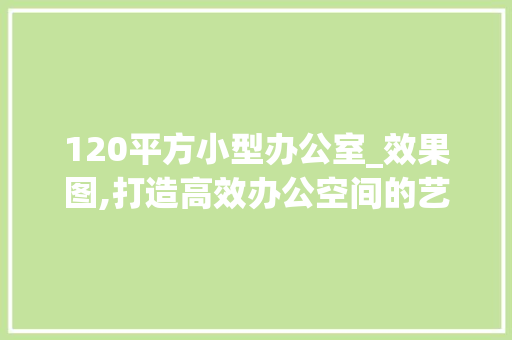 120平方小型办公室_效果图,打造高效办公空间的艺术_120平方小型办公室_效果图