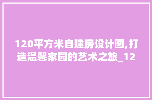 120平方米自建房设计图,打造温馨家园的艺术之旅_120平方米的自建房设计图 施工技术