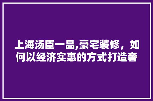 上海汤臣一品,豪宅装修，如何以经济实惠的方式打造奢华家居 材料设备