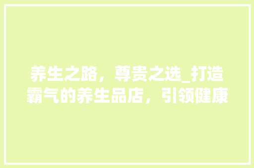 养生之路，尊贵之选_打造霸气的养生品店，引领健康潮流 施工管理
