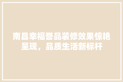 南昌幸福誉品装修效果惊艳呈现，品质生活新标杆 知识问答
