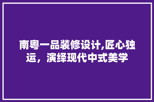 南粤一品装修设计,匠心独运，演绎现代中式美学 建筑设计