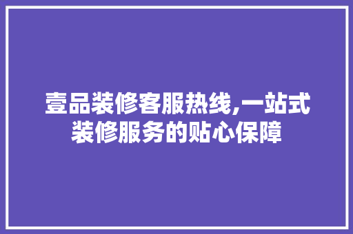 壹品装修客服热线,一站式装修服务的贴心保障 知识问答