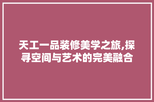 天工一品装修美学之旅,探寻空间与艺术的完美融合 常见问题