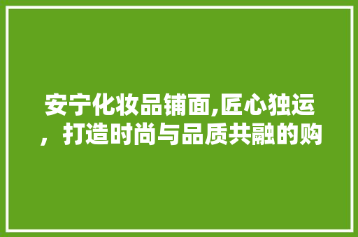 安宁化妆品铺面,匠心独运，打造时尚与品质共融的购物空间 常见问题