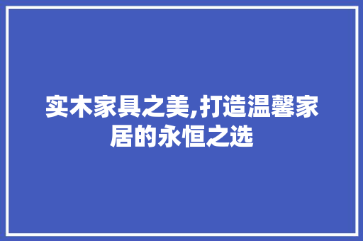 实木家具之美,打造温馨家居的永恒之选 施工管理