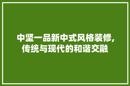 中坚一品新中式风格装修,传统与现代的和谐交融 知识问答