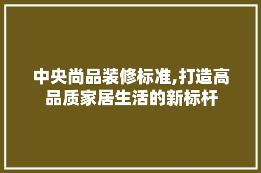 中央尚品装修标准,打造高品质家居生活的新标杆 住宅建筑设计