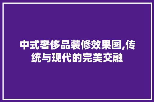 中式奢侈品装修效果图,传统与现代的完美交融 知识问答