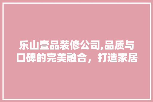 乐山壹品装修公司,品质与口碑的完美融合，打造家居装修新标杆 施工管理