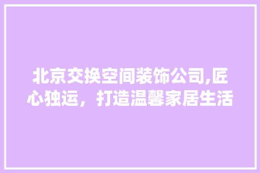 北京交换空间装饰公司,匠心独运，打造温馨家居生活_北京交换空间装饰公司官网 材料设备