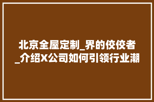 北京全屋定制_界的佼佼者_介绍X公司如何引领行业潮流_北京哪个全屋定制_好 施工工艺
