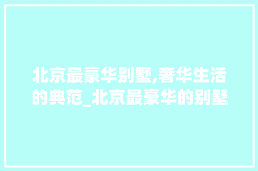 北京最豪华别墅,奢华生活的典范_北京最豪华的别墅 常用设备