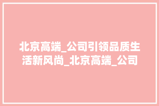 北京高端_公司引领品质生活新风尚_北京高端_公司