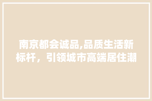 南京都会诚品,品质生活新标杆，引领城市高端居住潮流_南京都会诚品房价 材料设备