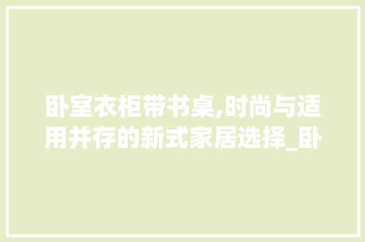 卧室衣柜带书桌,时尚与适用并存的新式家居选择_卧室衣柜带书桌款式图片大全 施工管理