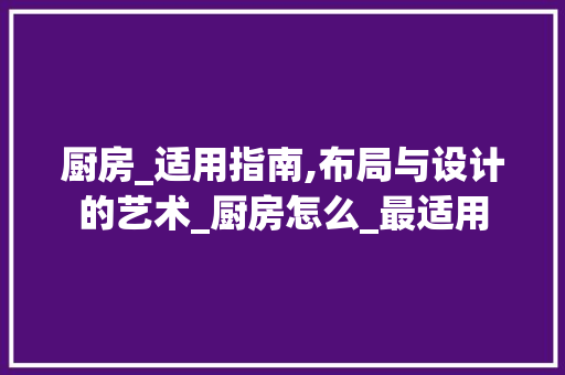 厨房_适用指南,布局与设计的艺术_厨房怎么_最适用