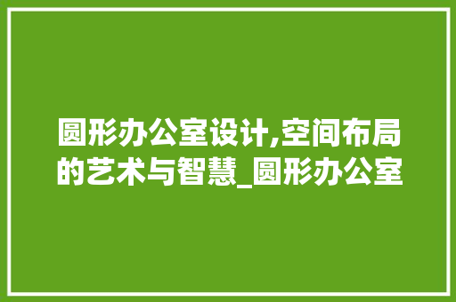 圆形办公室设计,空间布局的艺术与智慧_圆形办公室设计平面图 工艺流程