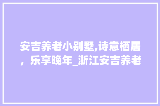 安吉养老小别墅,诗意栖居，乐享晚年_浙江安吉养老小别墅 施工管理