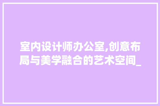 室内设计师办公室,创意布局与美学融合的艺术空间_室内设计师办公室设计创意 施工技术