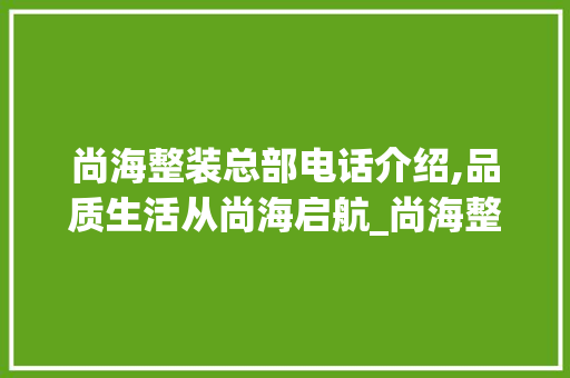 尚海整装总部电话介绍,品质生活从尚海启航_尚海整装总部电话 施工工艺