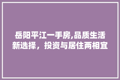 岳阳平江一手房,品质生活新选择，投资与居住两相宜_岳阳平江一手房 常用建材