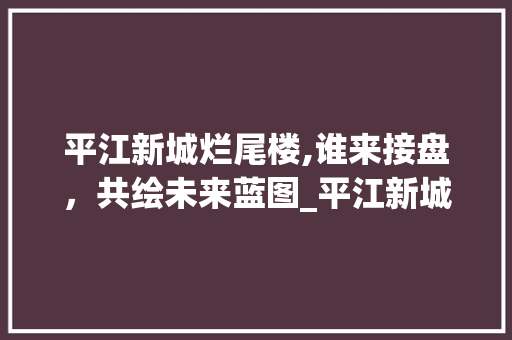 平江新城烂尾楼,谁来接盘，共绘未来蓝图_平江新城烂尾楼谁来接盘 建筑法规