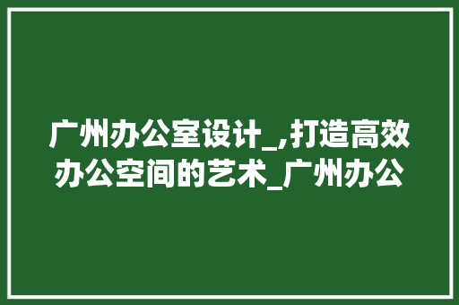 广州办公室设计_,打造高效办公空间的艺术_广州办公室设计_专家 公共建筑设计