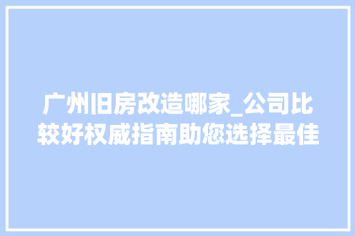 广州旧房改造哪家_公司比较好权威指南助您选择最佳合作伙伴_旧房改造哪家_公司比较好广州 常见问题