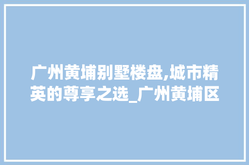 广州黄埔别墅楼盘,城市精英的尊享之选_广州黄埔区别墅楼盘 新型材料