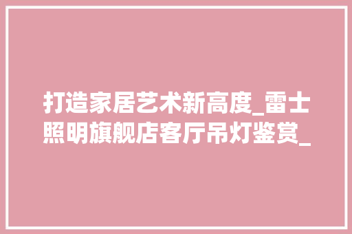 打造家居艺术新高度_雷士照明旗舰店客厅吊灯鉴赏_雷士照明官网旗舰店客厅吊灯 设计原则