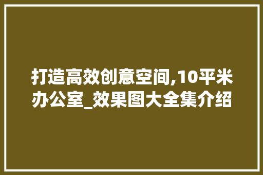 打造高效创意空间,10平米办公室_效果图大全集介绍_10平的办公室_效果图大全集 施工工艺