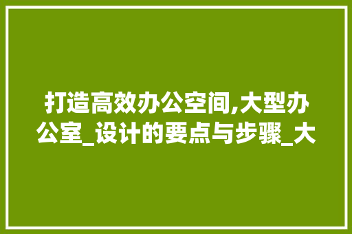 打造高效办公空间,大型办公室_设计的要点与步骤_大型办公室_设计