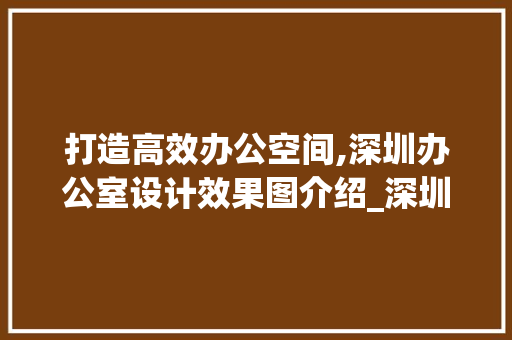 打造高效办公空间,深圳办公室设计效果图介绍_深圳办公室设计效果图大全