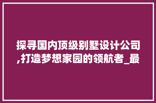 探寻国内顶级别墅设计公司,打造梦想家园的领航者_最好的别墅设计公司排名